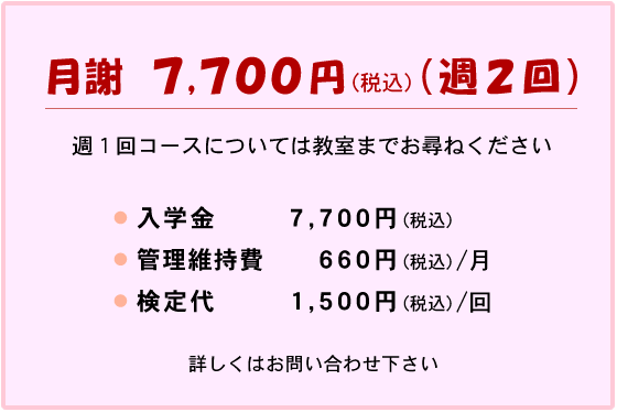 月謝 週2回コース 7,700円(税込)
週1回コースについては教室までお尋ねください
入学金 7,700円(税込)
管理維持費 660円(税込)/月
検定代 1,500円(税込)