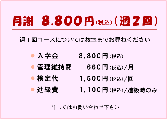 月謝 週2回コース 8,800円(税込)
週1回コースについては教室までお尋ねください
入学金 8,800円(税込)
管理維持費 660円(税込)/月
検定代 1,500円(税込)/回
進級費 1,100円(税込)/進級時のみ